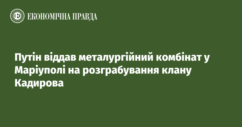 Путін передав металургійний завод у Маріуполі в руки клану Кадирова для подальшого розграбування.